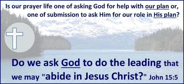 Is our prayer life about asking God for help in our plan or is it a life of submission to ask Him for our role in His plan?

Do we ask God to do the leading so that we can “abide in Jesus Christ”? John 15:5